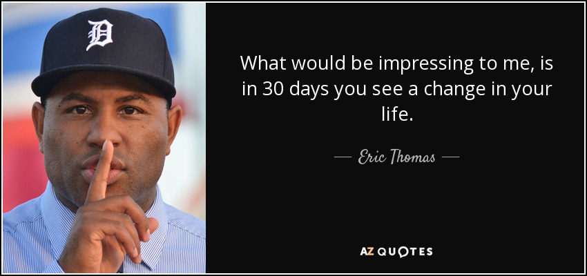 What would be impressing to me, is in 30 days you see a change in your life. - Eric Thomas