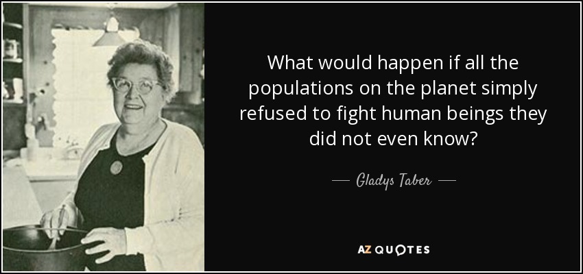 What would happen if all the populations on the planet simply refused to fight human beings they did not even know? - Gladys Taber
