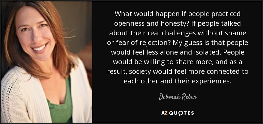 What would happen if people practiced openness and honesty? If people talked about their real challenges without shame or fear of rejection? My guess is that people would feel less alone and isolated. People would be willing to share more, and as a result, society would feel more connected to each other and their experiences. - Deborah Reber