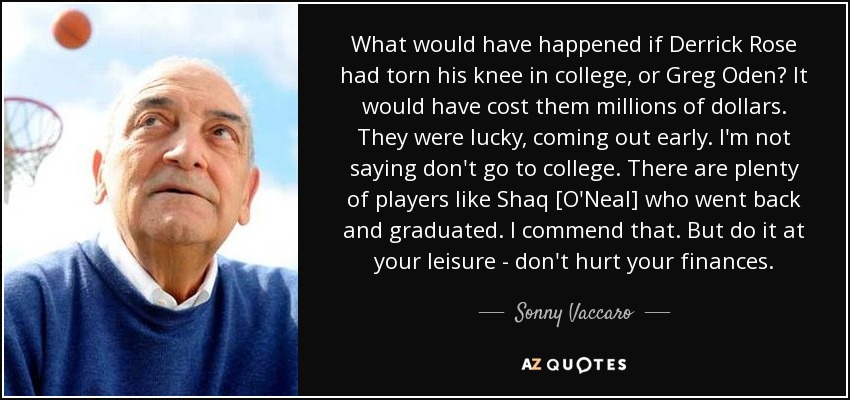 What would have happened if Derrick Rose had torn his knee in college, or Greg Oden? It would have cost them millions of dollars. They were lucky, coming out early. I'm not saying don't go to college. There are plenty of players like Shaq [O'Neal] who went back and graduated. I commend that. But do it at your leisure - don't hurt your finances. - Sonny Vaccaro