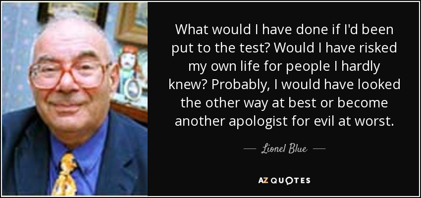What would I have done if I'd been put to the test? Would I have risked my own life for people I hardly knew? Probably, I would have looked the other way at best or become another apologist for evil at worst. - Lionel Blue