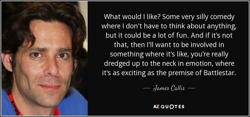 What would I like? Some very silly comedy where I don't have to think about anything, but it could be a lot of fun. And if it's not that, then I'll want to be involved in something where it's like, you're really dredged up to the neck in emotion, where it's as exciting as the premise of Battlestar. - James Callis