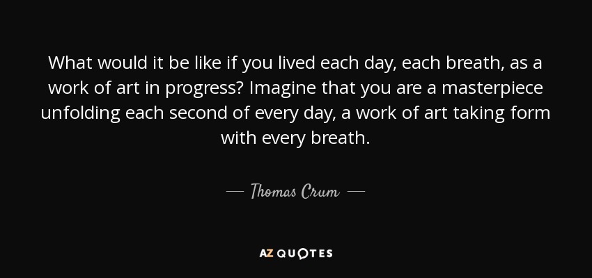 What would it be like if you lived each day, each breath, as a work of art in progress? Imagine that you are a masterpiece unfolding each second of every day, a work of art taking form with every breath. - Thomas Crum