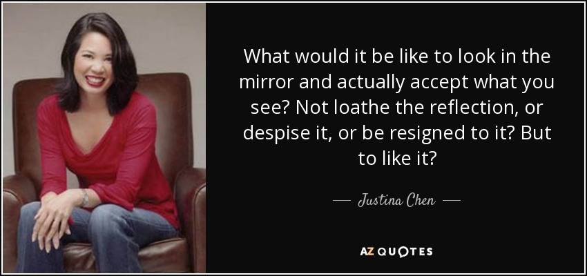 What would it be like to look in the mirror and actually accept what you see? Not loathe the reflection, or despise it, or be resigned to it? But to like it? - Justina Chen