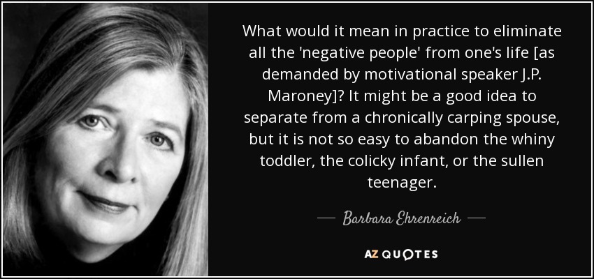 What would it mean in practice to eliminate all the 'negative people' from one's life [as demanded by motivational speaker J.P. Maroney]? It might be a good idea to separate from a chronically carping spouse, but it is not so easy to abandon the whiny toddler, the colicky infant, or the sullen teenager. - Barbara Ehrenreich