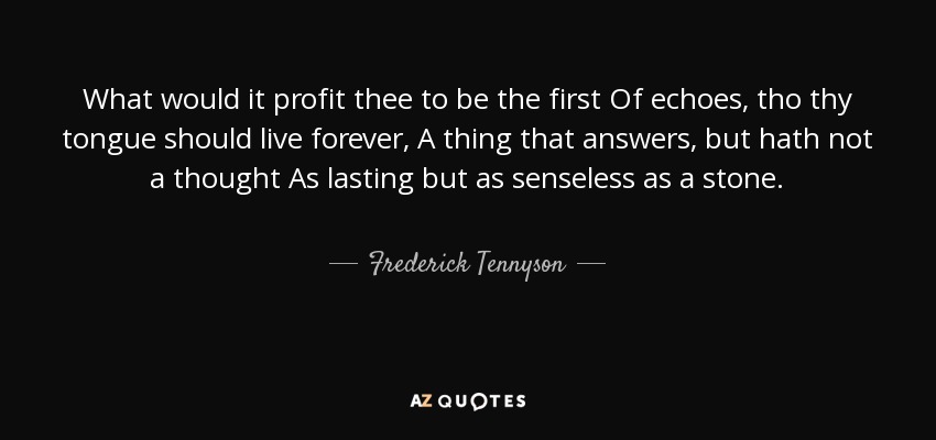 What would it profit thee to be the first Of echoes, tho thy tongue should live forever, A thing that answers, but hath not a thought As lasting but as senseless as a stone. - Frederick Tennyson