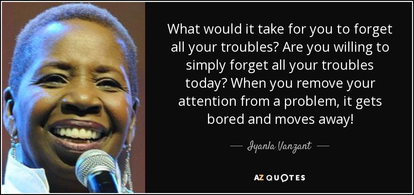 What would it take for you to forget all your troubles? Are you willing to simply forget all your troubles today? When you remove your attention from a problem, it gets bored and moves away! - Iyanla Vanzant