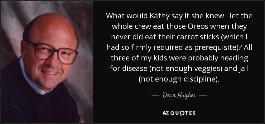 What would Kathy say if she knew I let the whole crew eat those Oreos when they never did eat their carrot sticks (which I had so firmly required as prerequisite)? All three of my kids were probably heading for disease (not enough veggies) and jail (not enough discipline). - Dean Hughes