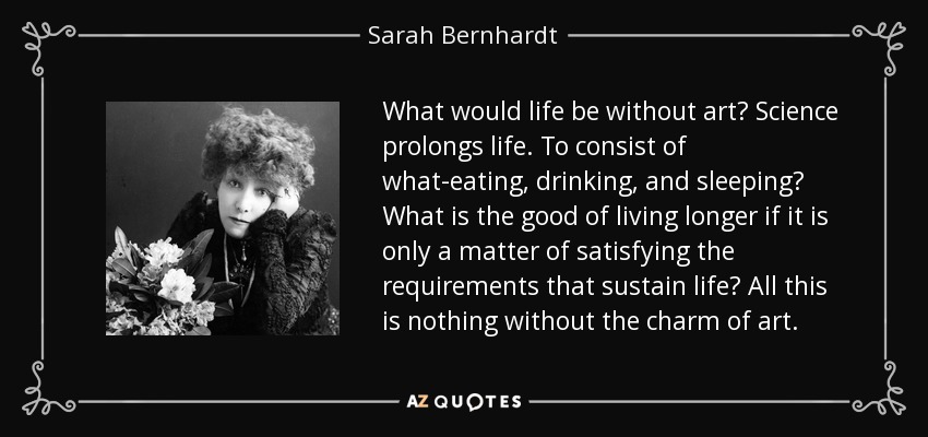 What would life be without art? Science prolongs life. To consist of what-eating, drinking, and sleeping? What is the good of living longer if it is only a matter of satisfying the requirements that sustain life? All this is nothing without the charm of art. - Sarah Bernhardt