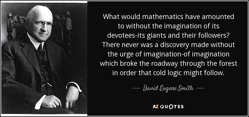 What would mathematics have amounted to without the imagination of its devotees-its giants and their followers? There never was a discovery made without the urge of imagination-of imagination which broke the roadway through the forest in order that cold logic might follow. - David Eugene Smith