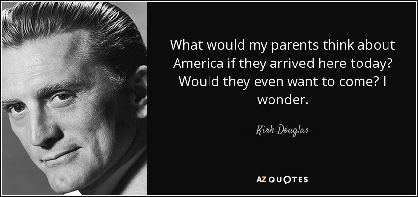 What would my parents think about America if they arrived here today? Would they even want to come? I wonder. - Kirk Douglas