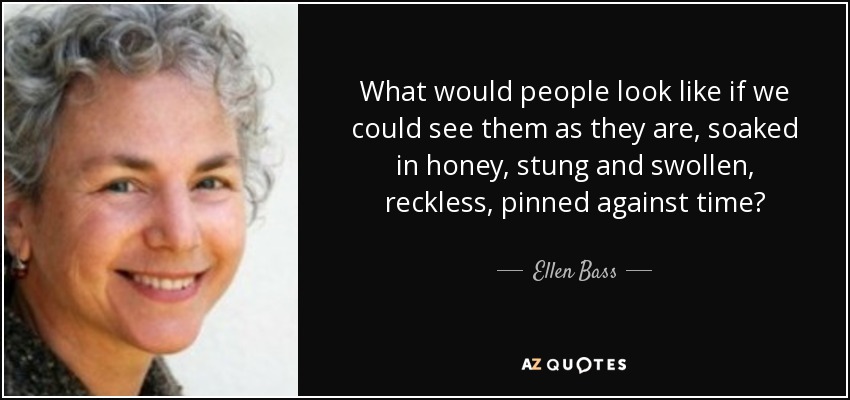 What would people look like if we could see them as they are, soaked in honey, stung and swollen, reckless, pinned against time? - Ellen Bass