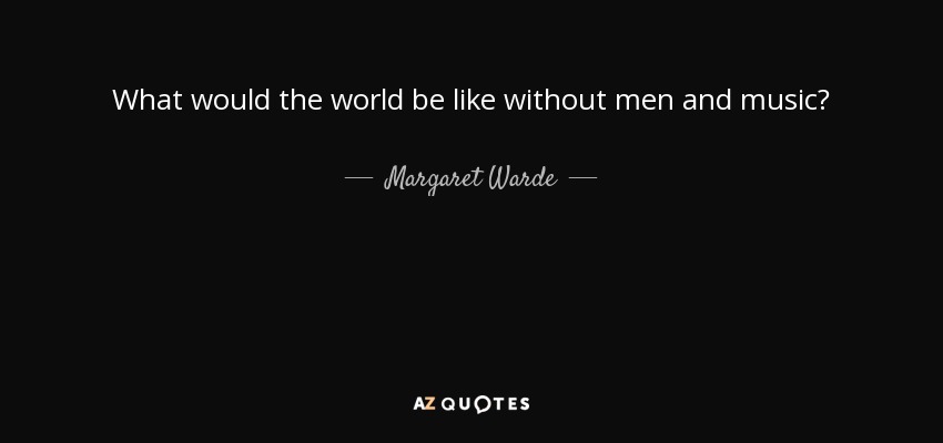 What would the world be like without men and music? - Margaret Warde
