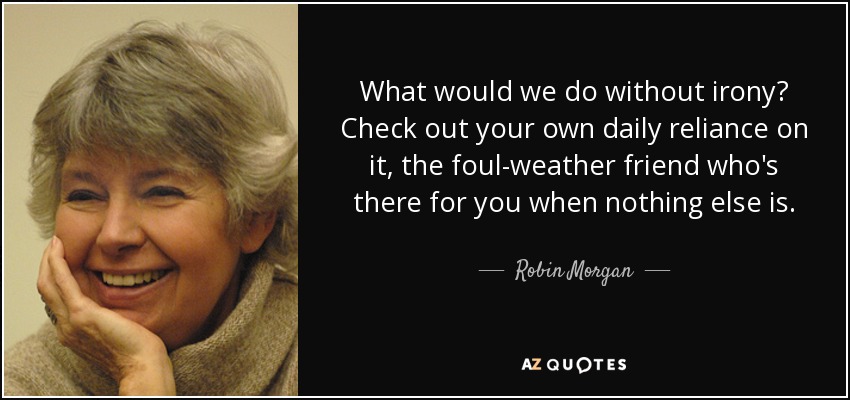 What would we do without irony? Check out your own daily reliance on it, the foul-weather friend who's there for you when nothing else is. - Robin Morgan