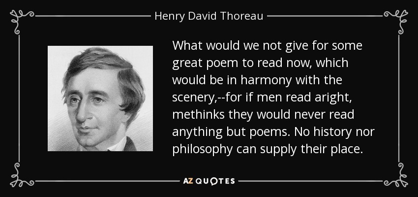 What would we not give for some great poem to read now, which would be in harmony with the scenery,--for if men read aright, methinks they would never read anything but poems. No history nor philosophy can supply their place. - Henry David Thoreau
