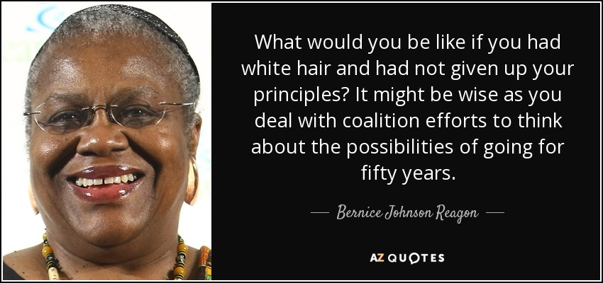 What would you be like if you had white hair and had not given up your principles? It might be wise as you deal with coalition efforts to think about the possibilities of going for fifty years. - Bernice Johnson Reagon