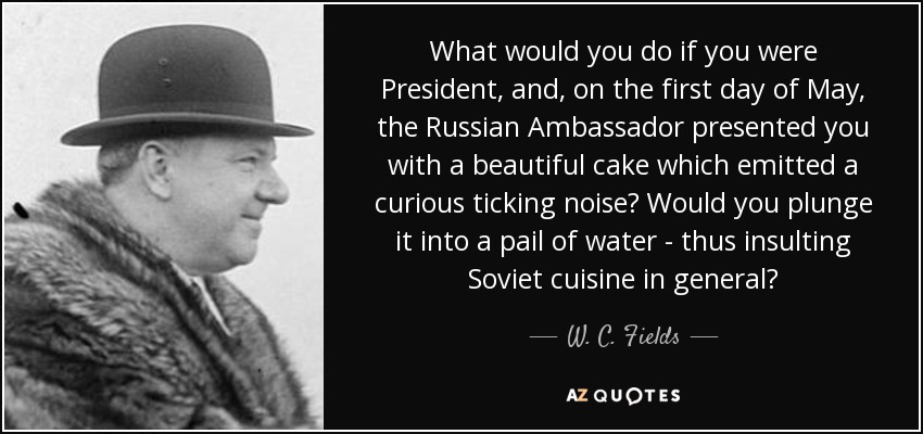 What would you do if you were President, and, on the first day of May, the Russian Ambassador presented you with a beautiful cake which emitted a curious ticking noise? Would you plunge it into a pail of water - thus insulting Soviet cuisine in general? - W. C. Fields