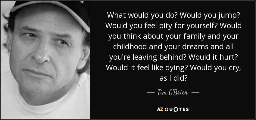 What would you do? Would you jump? Would you feel pity for yourself? Would you think about your family and your childhood and your dreams and all you're leaving behind? Would it hurt? Would it feel like dying? Would you cry, as I did? - Tim O'Brien