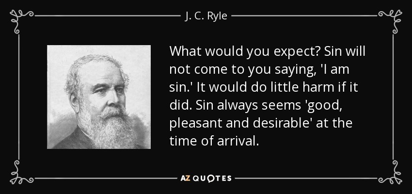 What would you expect? Sin will not come to you saying, 'I am sin.' It would do little harm if it did. Sin always seems 'good, pleasant and desirable' at the time of arrival. - J. C. Ryle