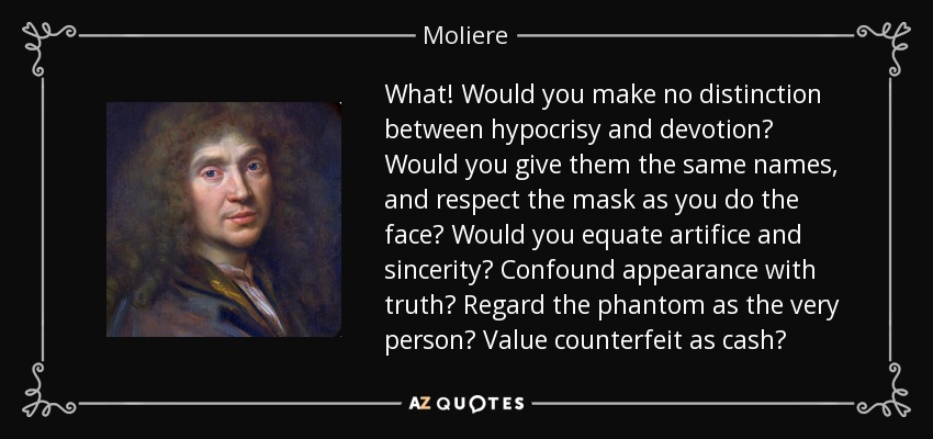 What! Would you make no distinction between hypocrisy and devotion? Would you give them the same names, and respect the mask as you do the face? Would you equate artifice and sincerity? Confound appearance with truth? Regard the phantom as the very person? Value counterfeit as cash? - Moliere