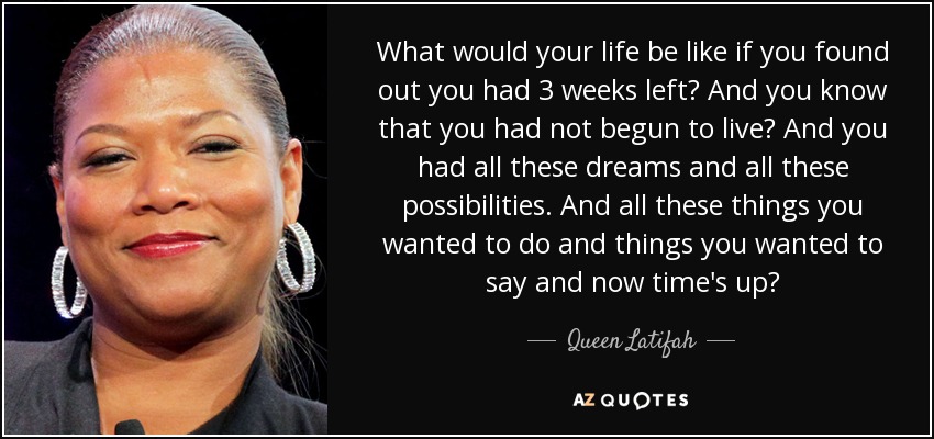 What would your life be like if you found out you had 3 weeks left? And you know that you had not begun to live? And you had all these dreams and all these possibilities. And all these things you wanted to do and things you wanted to say and now time's up? - Queen Latifah