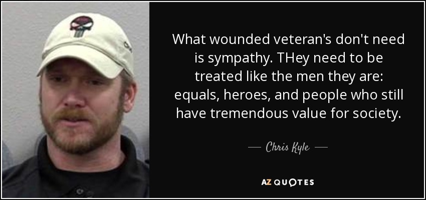 What wounded veteran's don't need is sympathy. THey need to be treated like the men they are: equals, heroes, and people who still have tremendous value for society. - Chris Kyle