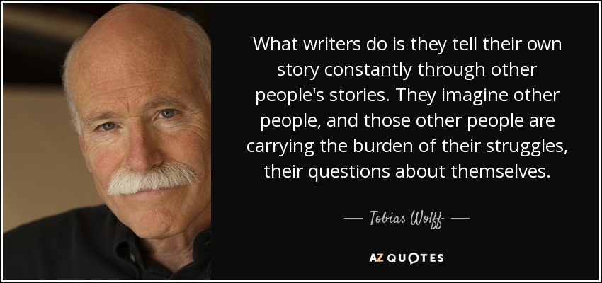 What writers do is they tell their own story constantly through other people's stories. They imagine other people, and those other people are carrying the burden of their struggles, their questions about themselves. - Tobias Wolff