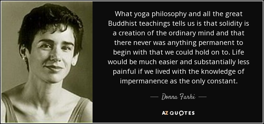 What yoga philosophy and all the great Buddhist teachings tells us is that solidity is a creation of the ordinary mind and that there never was anything permanent to begin with that we could hold on to. Life would be much easier and substantially less painful if we lived with the knowledge of impermanence as the only constant. - Donna Farhi