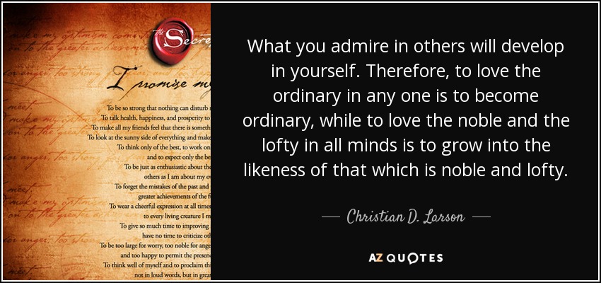 What you admire in others will develop in yourself. Therefore, to love the ordinary in any one is to become ordinary, while to love the noble and the lofty in all minds is to grow into the likeness of that which is noble and lofty. - Christian D. Larson