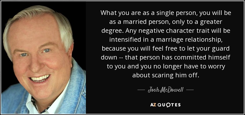 What you are as a single person, you will be as a married person, only to a greater degree. Any negative character trait will be intensified in a marriage relationship, because you will feel free to let your guard down -- that person has committed himself to you and you no longer have to worry about scaring him off. - Josh McDowell