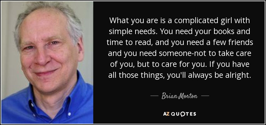 What you are is a complicated girl with simple needs. You need your books and time to read, and you need a few friends and you need someone-not to take care of you, but to care for you. If you have all those things, you'll always be alright. - Brian Morton