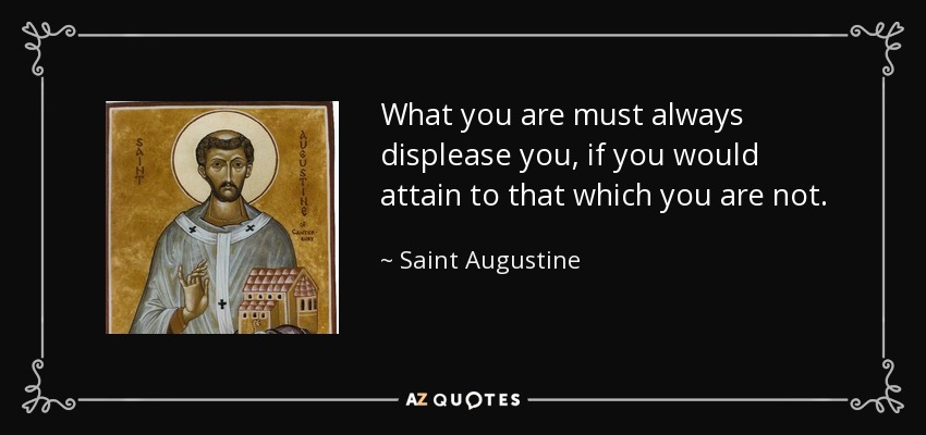 What you are must always displease you, if you would attain to that which you are not. - Saint Augustine