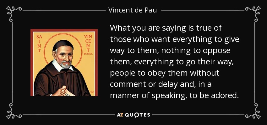 What you are saying is true of those who want everything to give way to them, nothing to oppose them, everything to go their way, people to obey them without comment or delay and, in a manner of speaking, to be adored. - Vincent de Paul