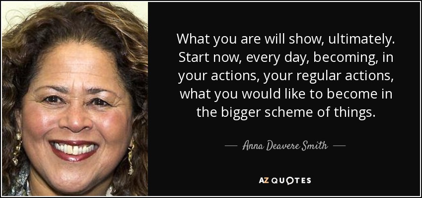 What you are will show, ultimately. Start now, every day, becoming, in your actions, your regular actions, what you would like to become in the bigger scheme of things. - Anna Deavere Smith