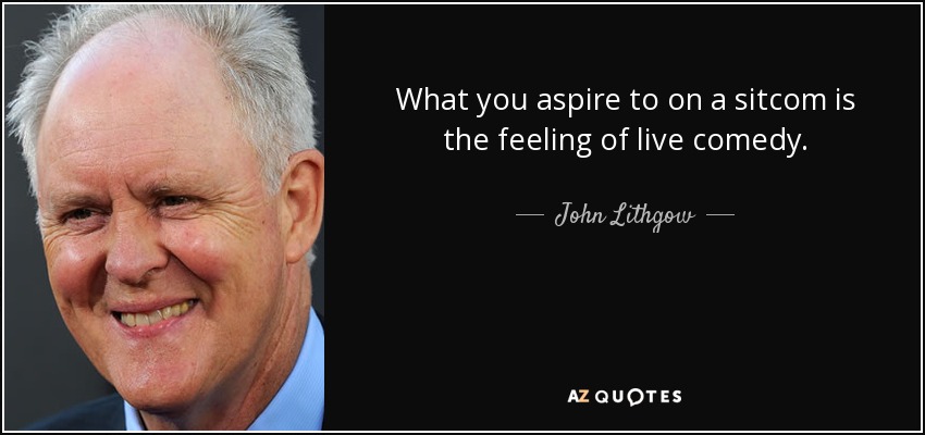 What you aspire to on a sitcom is the feeling of live comedy. - John Lithgow