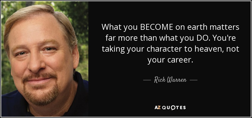 What you BECOME on earth matters far more than what you DO. You're taking your character to heaven, not your career. - Rick Warren