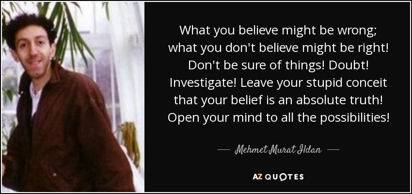 What you believe might be wrong; what you don't believe might be right! Don't be sure of things! Doubt! Investigate! Leave your stupid conceit that your belief is an absolute truth! Open your mind to all the possibilities! - Mehmet Murat Ildan