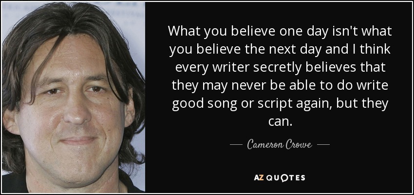 What you believe one day isn't what you believe the next day and I think every writer secretly believes that they may never be able to do write good song or script again, but they can. - Cameron Crowe