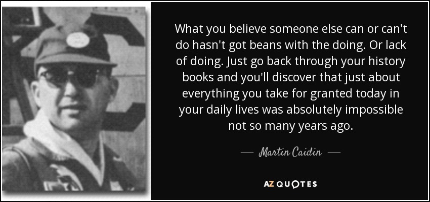 What you believe someone else can or can't do hasn't got beans with the doing. Or lack of doing. Just go back through your history books and you'll discover that just about everything you take for granted today in your daily lives was absolutely impossible not so many years ago. - Martin Caidin