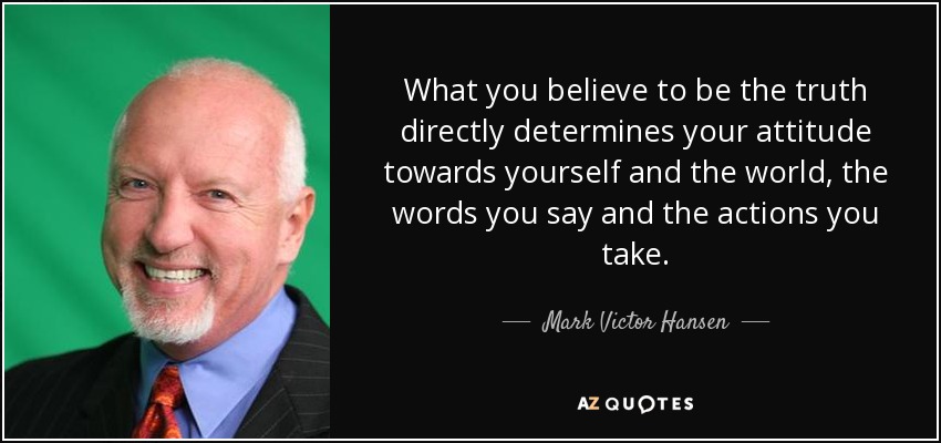 What you believe to be the truth directly determines your attitude towards yourself and the world, the words you say and the actions you take. - Mark Victor Hansen