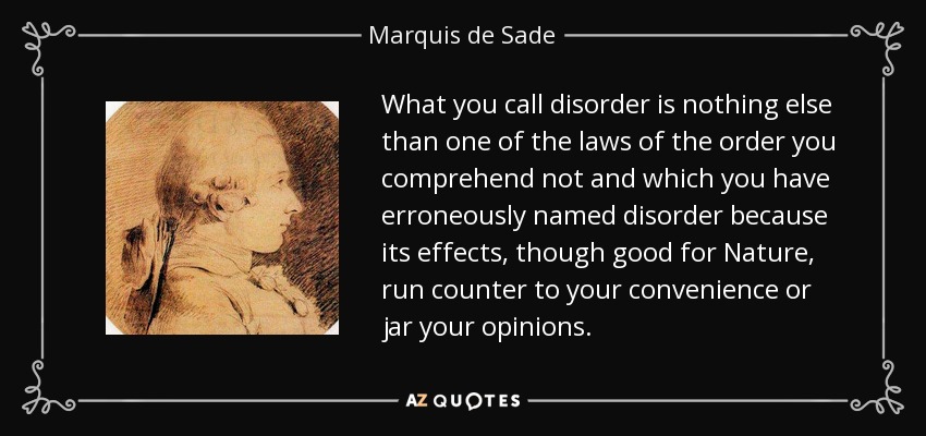 What you call disorder is nothing else than one of the laws of the order you comprehend not and which you have erroneously named disorder because its effects, though good for Nature, run counter to your convenience or jar your opinions. - Marquis de Sade