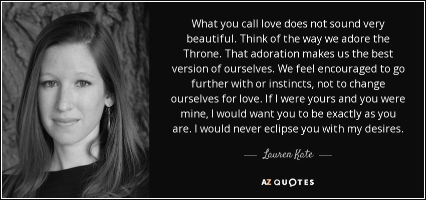 What you call love does not sound very beautiful. Think of the way we adore the Throne. That adoration makes us the best version of ourselves. We feel encouraged to go further with or instincts, not to change ourselves for love. If I were yours and you were mine, I would want you to be exactly as you are. I would never eclipse you with my desires. - Lauren Kate