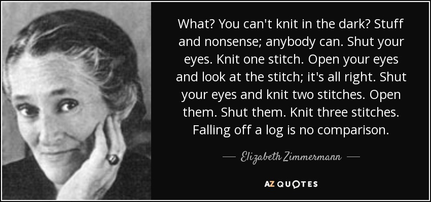 What? You can't knit in the dark? Stuff and nonsense; anybody can. Shut your eyes. Knit one stitch. Open your eyes and look at the stitch; it's all right. Shut your eyes and knit two stitches. Open them. Shut them. Knit three stitches. Falling off a log is no comparison. - Elizabeth Zimmermann