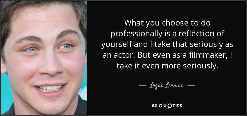 What you choose to do professionally is a reflection of yourself and I take that seriously as an actor. But even as a filmmaker, I take it even more seriously. - Logan Lerman