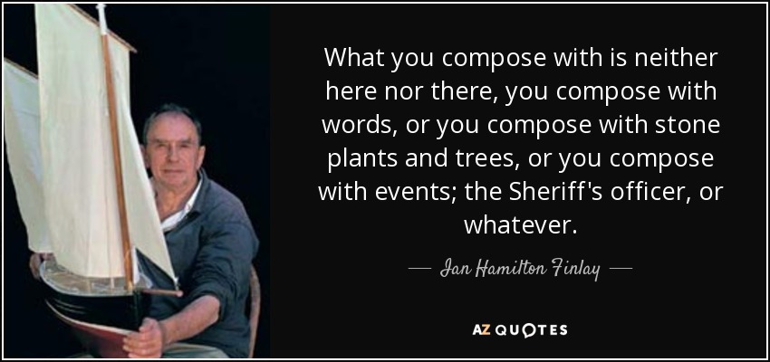 What you compose with is neither here nor there, you compose with words, or you compose with stone plants and trees, or you compose with events; the Sheriff's officer, or whatever. - Ian Hamilton Finlay