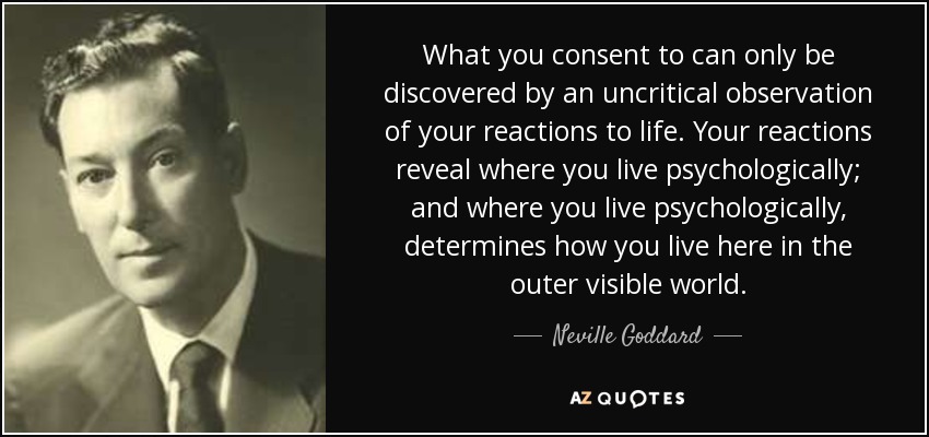 What you consent to can only be discovered by an uncritical observation of your reactions to life. Your reactions reveal where you live psychologically; and where you live psychologically, determines how you live here in the outer visible world. - Neville Goddard