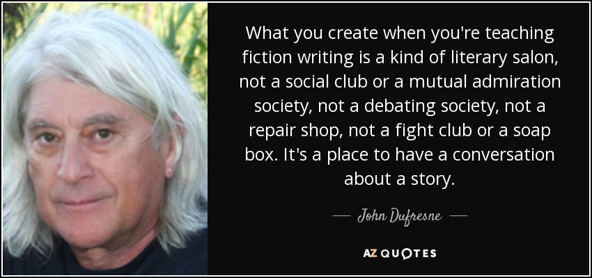 What you create when you're teaching fiction writing is a kind of literary salon, not a social club or a mutual admiration society, not a debating society, not a repair shop, not a fight club or a soap box. It's a place to have a conversation about a story. - John Dufresne