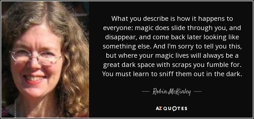 What you describe is how it happens to everyone: magic does slide through you, and disappear, and come back later looking like something else. And I'm sorry to tell you this, but where your magic lives will always be a great dark space with scraps you fumble for. You must learn to sniff them out in the dark. - Robin McKinley