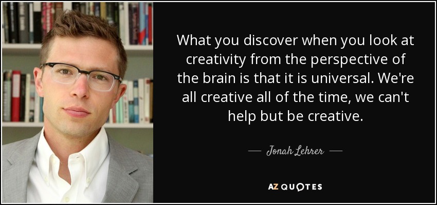 What you discover when you look at creativity from the perspective of the brain is that it is universal. We're all creative all of the time, we can't help but be creative. - Jonah Lehrer