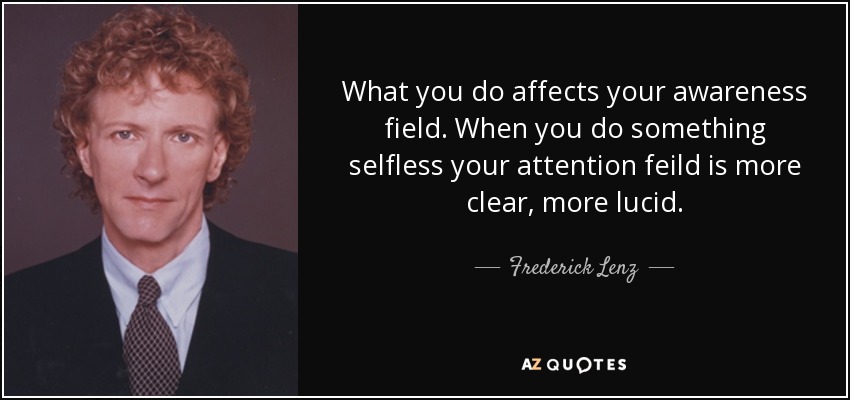 What you do affects your awareness field. When you do something selfless your attention feild is more clear, more lucid. - Frederick Lenz